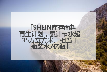 SHEIN库存面料再生计划，累计节水超35万立方米、相当于瓶装水7亿瓶